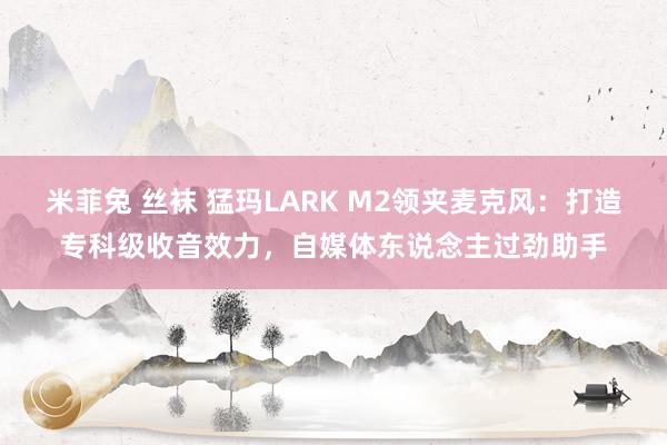 米菲兔 丝袜 猛玛LARK M2领夹麦克风：打造专科级收音效力，自媒体东说念主过劲助手