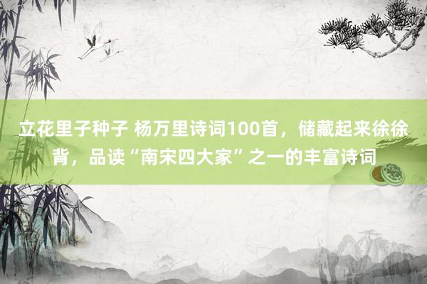 立花里子种子 杨万里诗词100首，储藏起来徐徐背，品读“南宋四大家”之一的丰富诗词