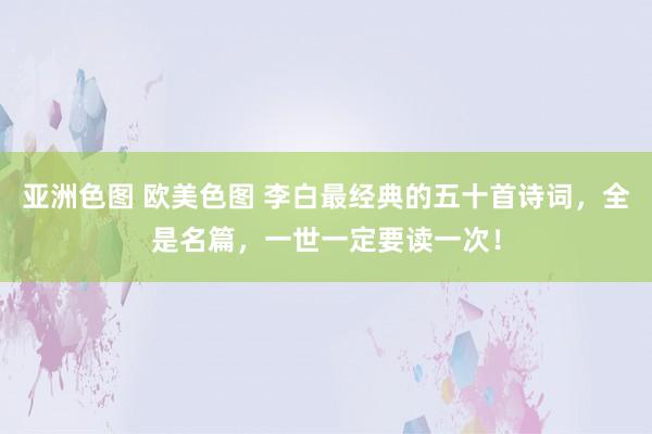 亚洲色图 欧美色图 李白最经典的五十首诗词，全是名篇，一世一定要读一次！