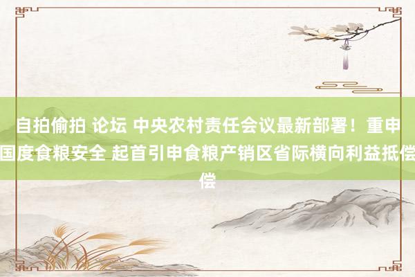 自拍偷拍 论坛 中央农村责任会议最新部署！重申国度食粮安全 起首引申食粮产销区省际横向利益抵偿