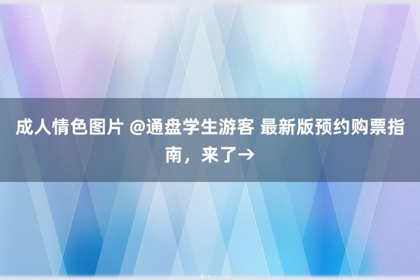 成人情色图片 @通盘学生游客 最新版预约购票指南，来了→