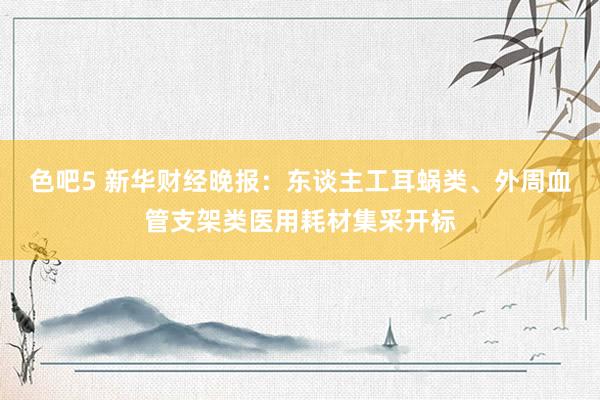 色吧5 新华财经晚报：东谈主工耳蜗类、外周血管支架类医用耗材集采开标