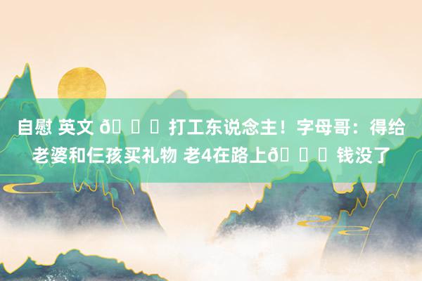 自慰 英文 😂打工东说念主！字母哥：得给老婆和仨孩买礼物 老4在路上😂钱没了