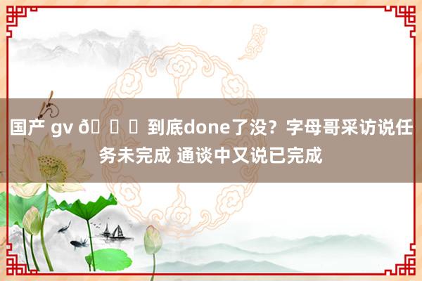 国产 gv 😂到底done了没？字母哥采访说任务未完成 通谈中又说已完成