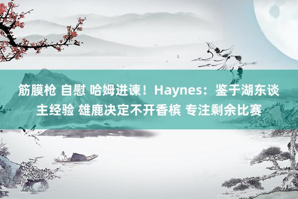 筋膜枪 自慰 哈姆进谏！Haynes：鉴于湖东谈主经验 雄鹿决定不开香槟 专注剩余比赛
