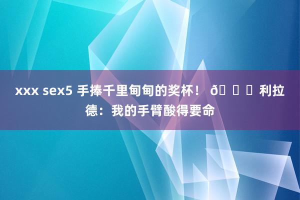 xxx sex5 手捧千里甸甸的奖杯！ 😂利拉德：我的手臂酸得要命