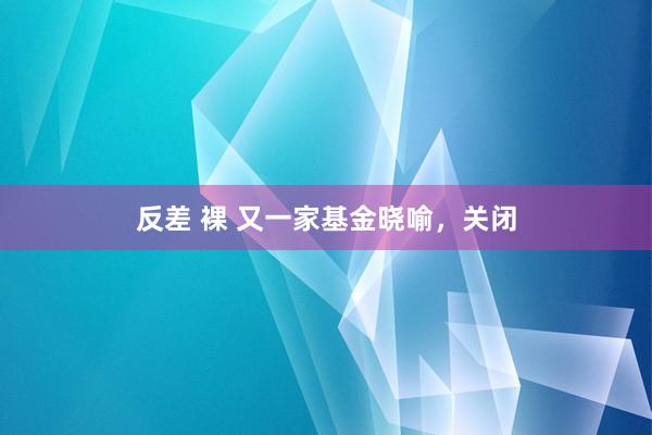 反差 裸 又一家基金晓喻，关闭