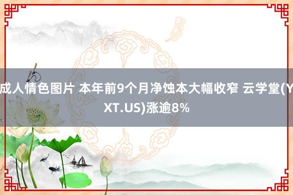 成人情色图片 本年前9个月净蚀本大幅收窄 云学堂(YXT.US)涨逾8%