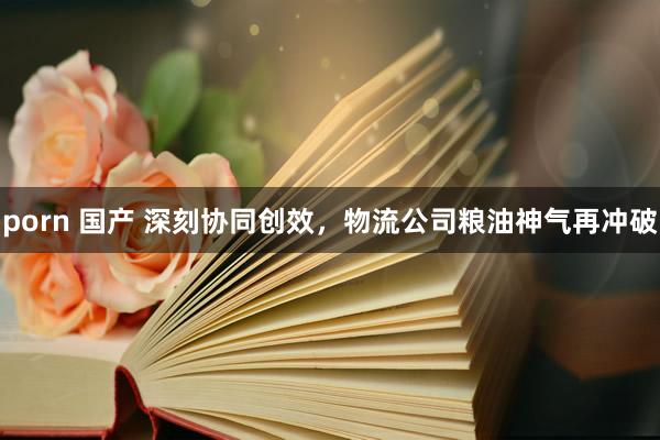 porn 国产 深刻协同创效，物流公司粮油神气再冲破