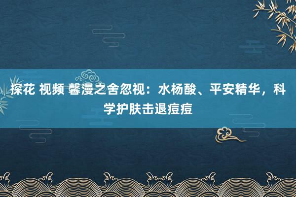 探花 视频 馨漫之舍忽视：水杨酸、平安精华，科学护肤击退痘痘
