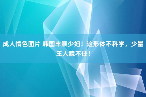 成人情色图片 韩国丰腴少妇！这形体不科学，少量王人藏不住！
