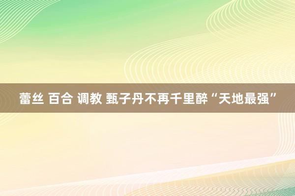 蕾丝 百合 调教 甄子丹不再千里醉“天地最强”