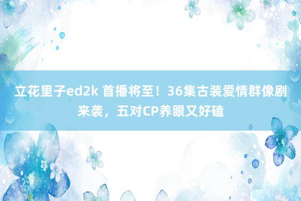 立花里子ed2k 首播将至！36集古装爱情群像剧来袭，五对CP养眼又好磕