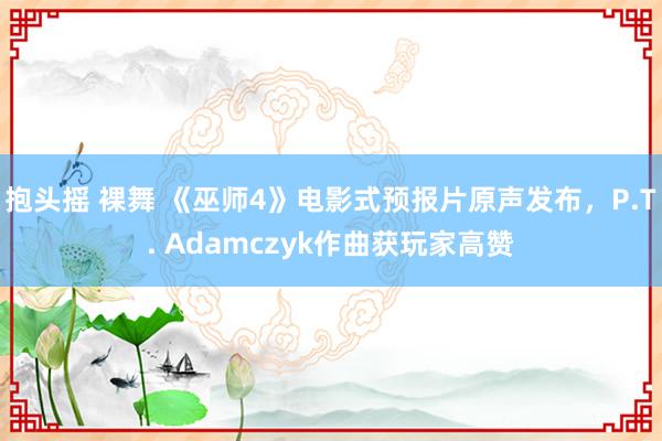 抱头摇 裸舞 《巫师4》电影式预报片原声发布，P.T. Adamczyk作曲获玩家高赞