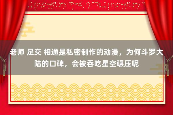 老师 足交 相通是私密制作的动漫，为何斗罗大陆的口碑，会被吞吃星空碾压呢