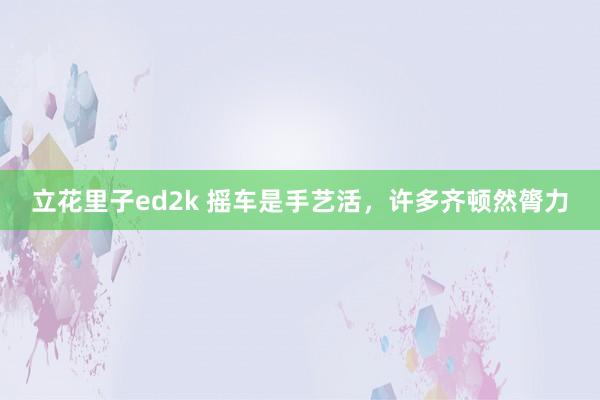立花里子ed2k 摇车是手艺活，许多齐顿然膂力