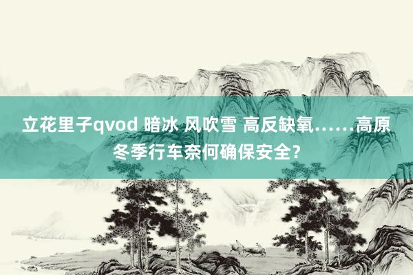 立花里子qvod 暗冰 风吹雪 高反缺氧……高原冬季行车奈何确保安全？