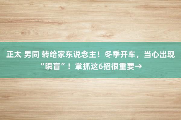 正太 男同 转给家东说念主！冬季开车，当心出现“瞬盲”！掌抓这6招很重要→