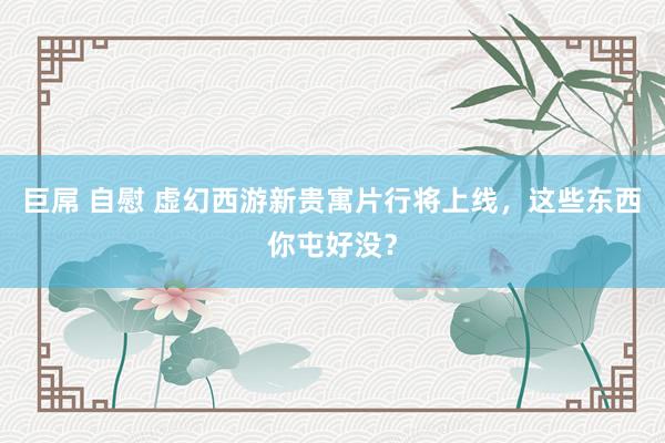 巨屌 自慰 虚幻西游新贵寓片行将上线，这些东西你屯好没？