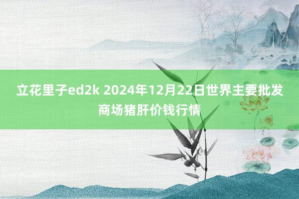 立花里子ed2k 2024年12月22日世界主要批发商场猪肝价钱行情
