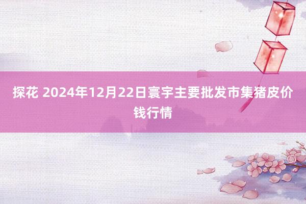 探花 2024年12月22日寰宇主要批发市集猪皮价钱行情