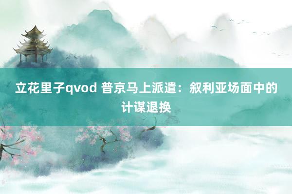 立花里子qvod 普京马上派遣：叙利亚场面中的计谋退换