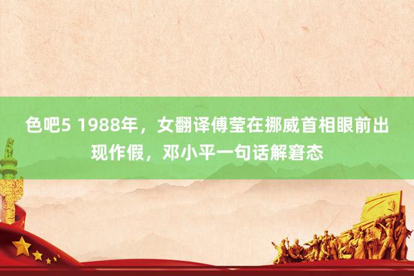 色吧5 1988年，女翻译傅莹在挪威首相眼前出现作假，邓小平一句话解窘态