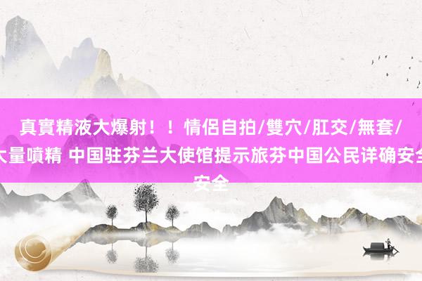 真實精液大爆射！！情侶自拍/雙穴/肛交/無套/大量噴精 中国驻芬兰大使馆提示旅芬中国公民详确安全