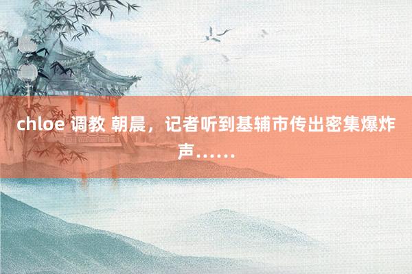 chloe 调教 朝晨，记者听到基辅市传出密集爆炸声……