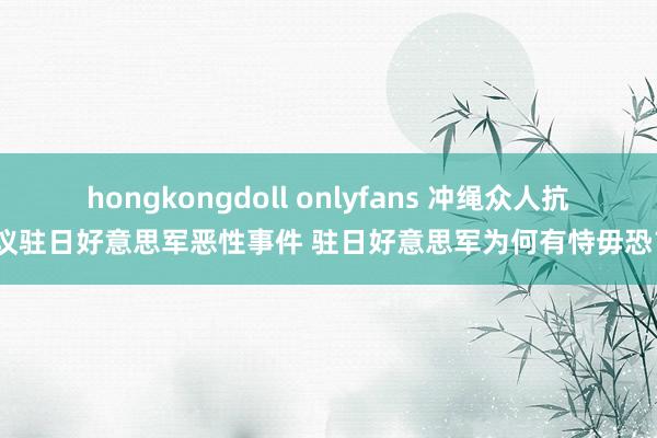 hongkongdoll onlyfans 冲绳众人抗议驻日好意思军恶性事件 驻日好意思军为何有恃毋恐？
