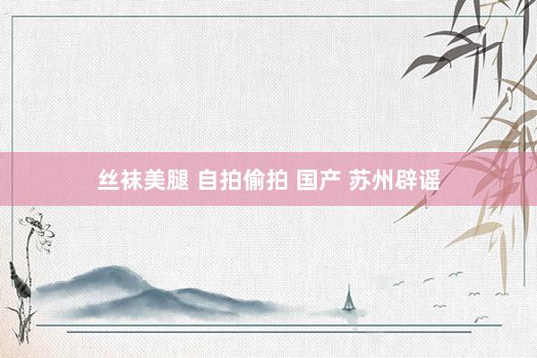 丝袜美腿 自拍偷拍 国产 苏州辟谣