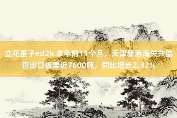 立花里子ed2k 本年前11个月，天津新港海关共监管出口板栗近7600吨，同比增长2.32%