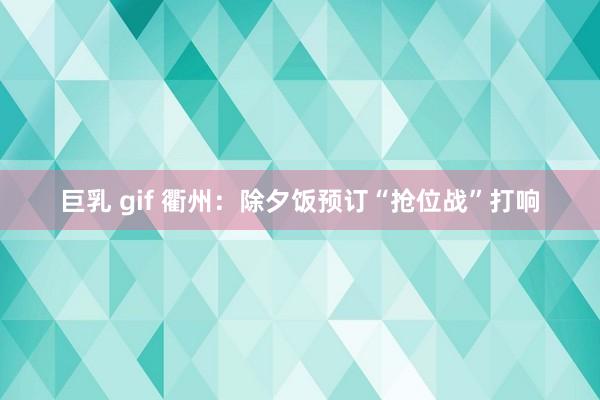 巨乳 gif 衢州：除夕饭预订“抢位战”打响