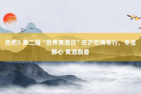 色吧5 第二届“世界黄酒日”在沪汜博举行，冬至醉心 黄酒飘香