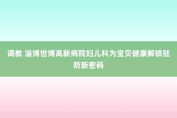 调教 淄博世博高新病院妇儿科为宝贝健康解锁驻防新密码