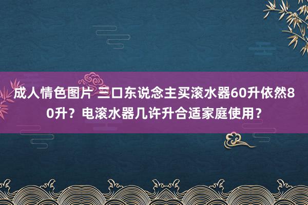成人情色图片 三口东说念主买滚水器60升依然80升？电滚水器几许升合适家庭使用？