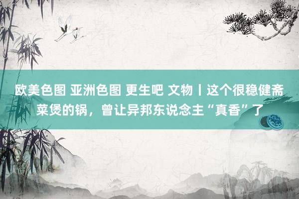 欧美色图 亚洲色图 更生吧 文物丨这个很稳健斋菜煲的锅，曾让异邦东说念主“真香”了