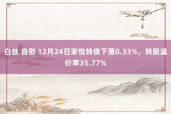 白丝 自慰 12月24日家悦转债下落0.33%，转股溢价率35.77%