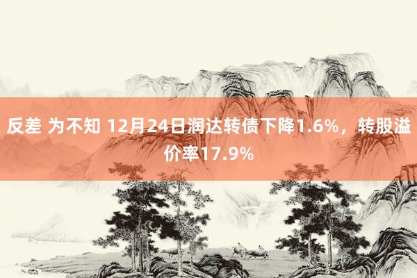 反差 为不知 12月24日润达转债下降1.6%，转股溢价率17.9%