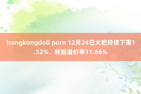 hongkongdoll porn 12月24日火把转债下落1.52%，转股溢价率11.66%