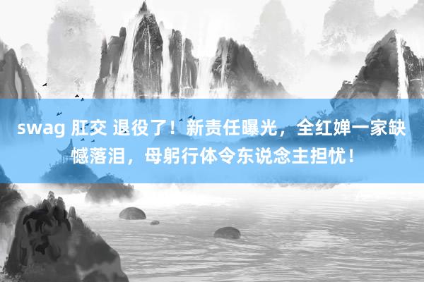 swag 肛交 退役了！新责任曝光，全红婵一家缺憾落泪，母躬行体令东说念主担忧！