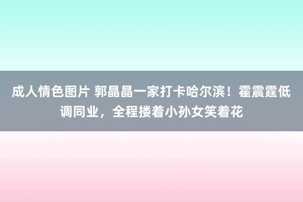 成人情色图片 郭晶晶一家打卡哈尔滨！霍震霆低调同业，全程搂着小孙女笑着花