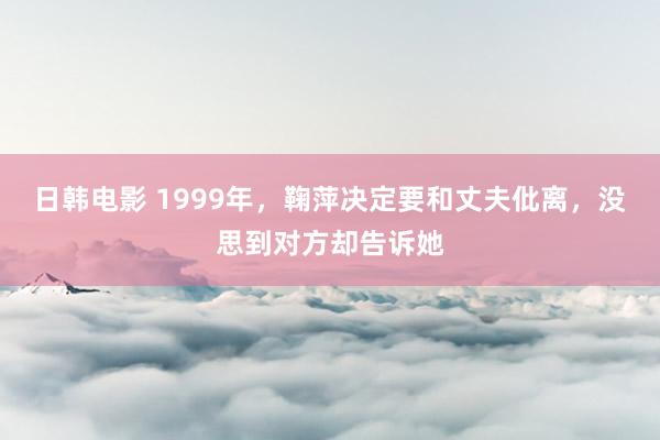 日韩电影 1999年，鞠萍决定要和丈夫仳离，没思到对方却告诉她