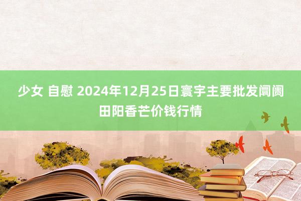 少女 自慰 2024年12月25日寰宇主要批发阛阓田阳香芒价钱行情