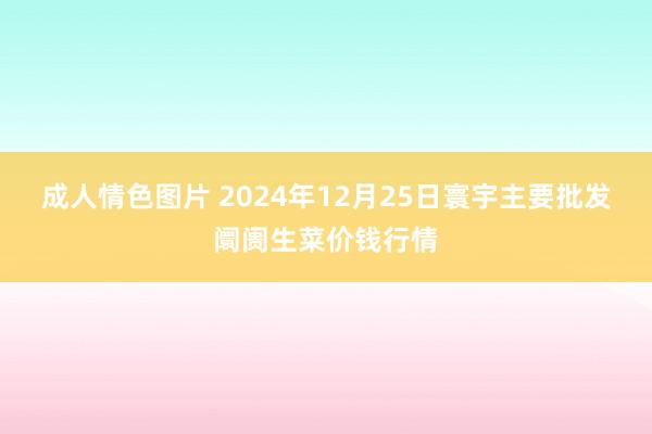 成人情色图片 2024年12月25日寰宇主要批发阛阓生菜价钱行情