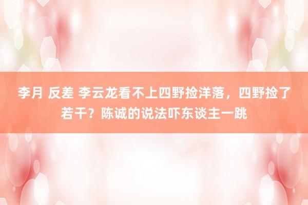 李月 反差 李云龙看不上四野捡洋落，四野捡了若干？陈诚的说法吓东谈主一跳