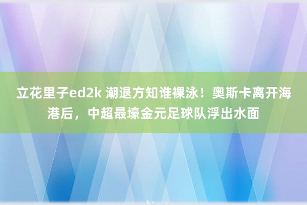 立花里子ed2k 潮退方知谁裸泳！奥斯卡离开海港后，中超最壕金元足球队浮出水面