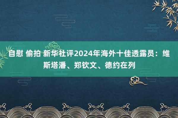 自慰 偷拍 新华社评2024年海外十佳透露员：维斯塔潘、郑钦文、德约在列