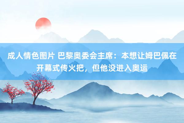 成人情色图片 巴黎奥委会主席：本想让姆巴佩在开幕式传火把，但他没进入奥运