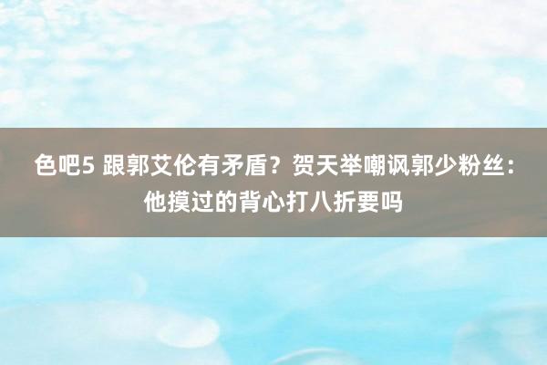 色吧5 跟郭艾伦有矛盾？贺天举嘲讽郭少粉丝：他摸过的背心打八折要吗